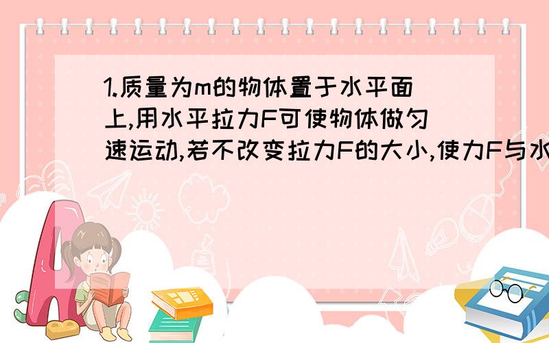 1.质量为m的物体置于水平面上,用水平拉力F可使物体做匀速运动,若不改变拉力F的大小,使力F与水平面夹角为30°斜向上拉物体,也可使物体沿水平面做匀速直线运动,求物体与水平面间的动摩擦