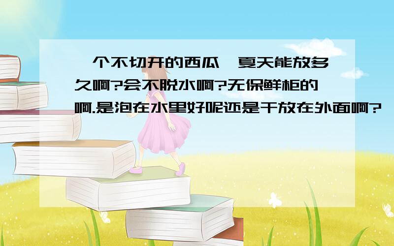 一个不切开的西瓜,夏天能放多久啊?会不脱水啊?无保鲜柜的啊.是泡在水里好呢还是干放在外面啊?