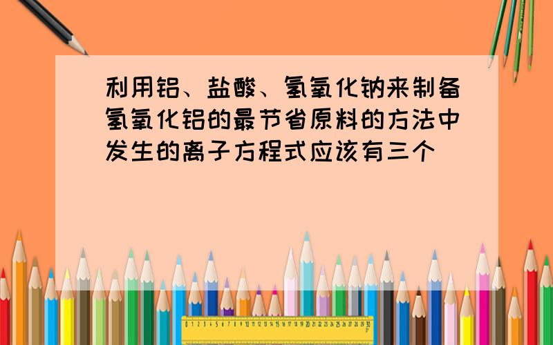 利用铝、盐酸、氢氧化钠来制备氢氧化铝的最节省原料的方法中发生的离子方程式应该有三个