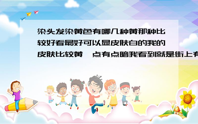 染头发染黄色有哪几种黄那种比较好看最好可以显皮肤白的我的皮肤比较黄一点有点暗我看到就是街上有些男孩子染得黄色头发很不错不是普通的那种黄色是显到皮肤很白又很少见又不失时