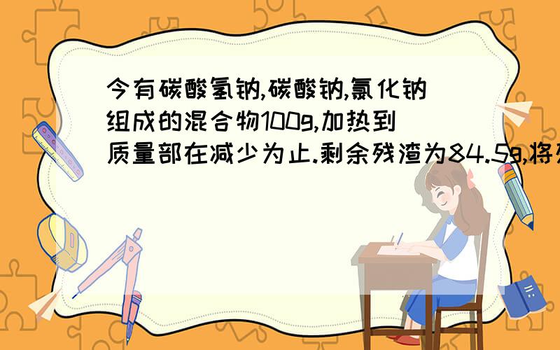 今有碳酸氢钠,碳酸钠,氯化钠组成的混合物100g,加热到质量部在减少为止.剩余残渣为84.5g,将残渣溶于水滴入足量的硝酸银溶液得到白色沉淀,加足量的稀硝酸后大部分沉淀消失,剩余沉淀12.26g