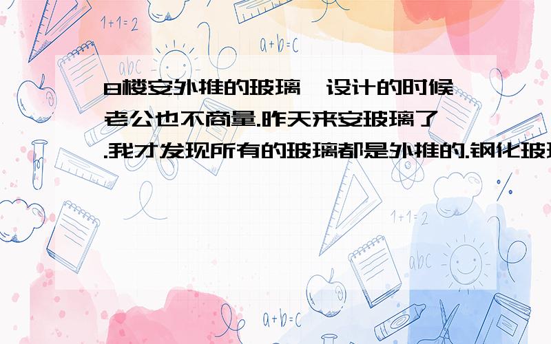 8楼安外推的玻璃,设计的时候老公也不商量.昨天来安玻璃了.我才发现所有的玻璃都是外推的.钢化玻璃,铝合金边框,没有合页,上下有铰链.很担心,怕掉下去.希望能得到大师们的指点.安全不?是