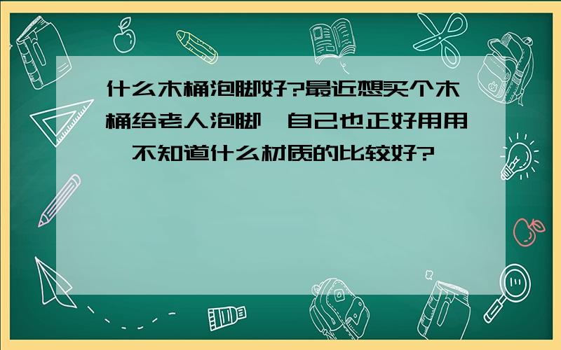 什么木桶泡脚好?最近想买个木桶给老人泡脚,自己也正好用用,不知道什么材质的比较好?