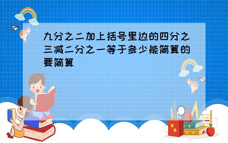 九分之二加上括号里边的四分之三减二分之一等于多少能简算的要简算