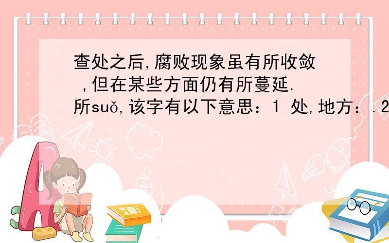 查处之后,腐败现象虽有所收敛 ,但在某些方面仍有所蔓延.所suǒ,该字有以下意思：1 处,地方：.2.机关或其他办事的地方的名称.3.量词.4.用在动词前,代表接受动作的事物.5.用在动词前,与前面