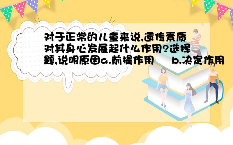 对于正常的儿童来说,遗传素质对其身心发展起什么作用?选择题,说明原因a.前提作用     b.决定作用     c.促进作用       d.导向作用