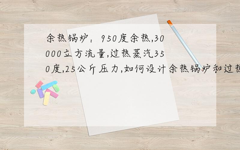 余热锅炉：950度余热,30000立方流量,过热蒸汽350度,25公斤压力,如何设计余热锅炉和过热器.双锅筒余热锅炉,由于没财富值了,还望高手指导.