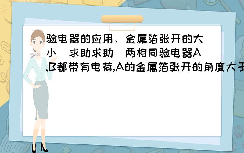 验电器的应用、金属箔张开的大小（求助求助）两相同验电器A.B都带有电荷,A的金属箔张开的角度大于B的金属箔张开的角度,拿一根带橡胶柄的金属棒ab,把A和B的金属球连接起来,可观察到：A