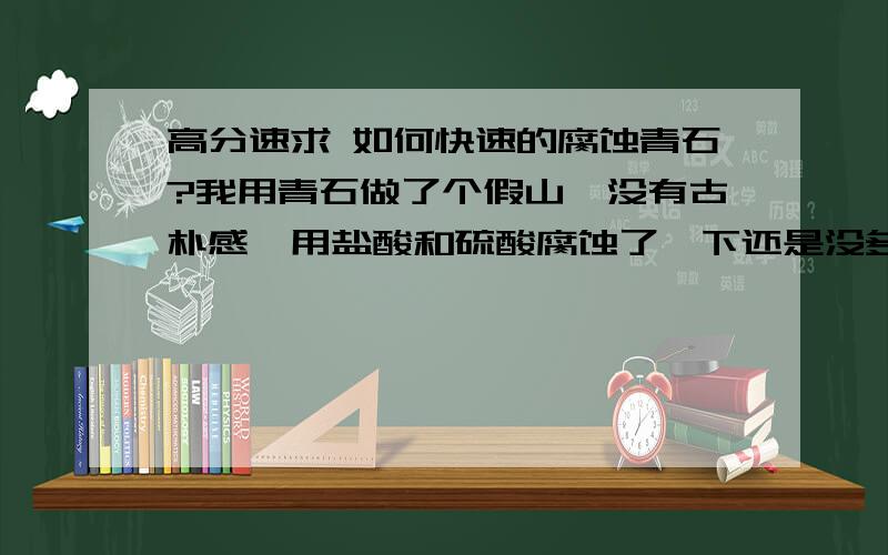 高分速求 如何快速的腐蚀青石?我用青石做了个假山,没有古朴感,用盐酸和硫酸腐蚀了一下还是没多大变化,怎么才能看起来比较古朴呢?用什么东西和方法来腐蚀呢?速度越快越好?