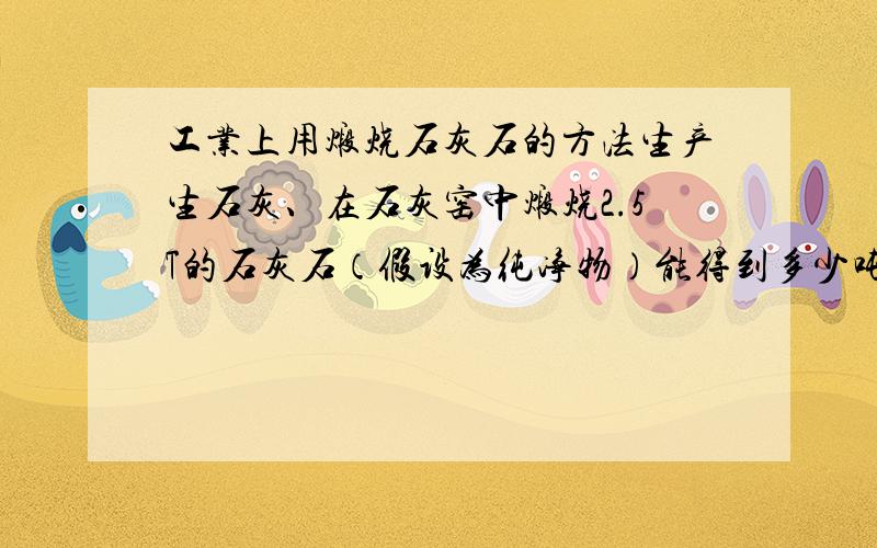 工业上用煅烧石灰石的方法生产生石灰、在石灰窑中煅烧2.5T的石灰石（假设为纯净物）能得到多少吨二氧化碳?此二氧化碳气体在标况下体积是多少升?