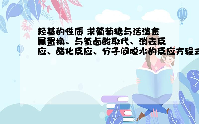 羟基的性质 求葡萄糖与活泼金属置换、与氢卤酸取代、消去反应、酯化反应、分子间脱水的反应方程式!