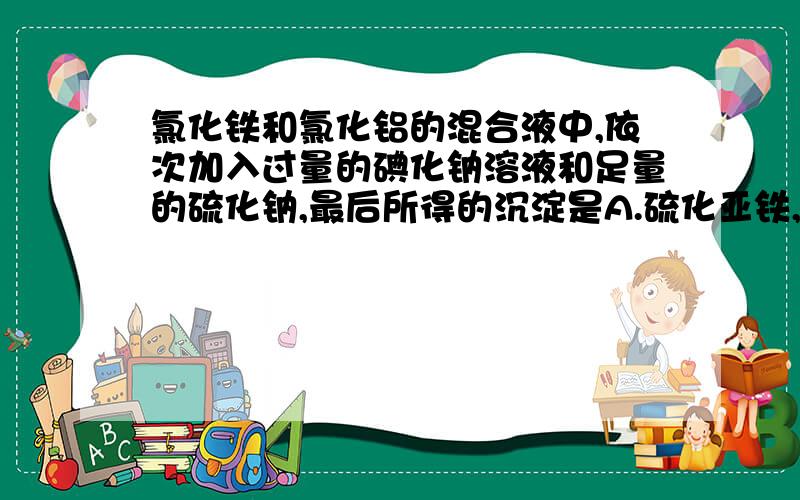 氯化铁和氯化铝的混合液中,依次加入过量的碘化钠溶液和足量的硫化钠,最后所得的沉淀是A.硫化亚铁,氢氧化铝B.硫化铁,碘单质C.硫化亚铁,氢氧化铝,硫单质D.氢氧化铁,氢氧化铝（请具体解释