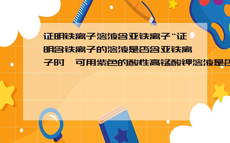 证明铁离子溶液含亚铁离子“证明含铁离子的溶液是否含亚铁离子时,可用紫色的酸性高锰酸钾溶液是否褪色来确定.”请问,怎么确定?原理是什么?说出现象及对应结论.