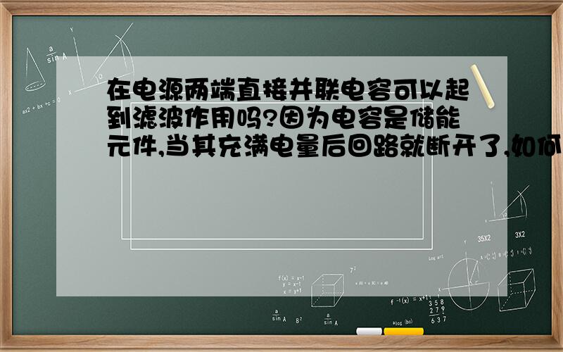 在电源两端直接并联电容可以起到滤波作用吗?因为电容是储能元件,当其充满电量后回路就断开了,如何再起到滤波的作用.