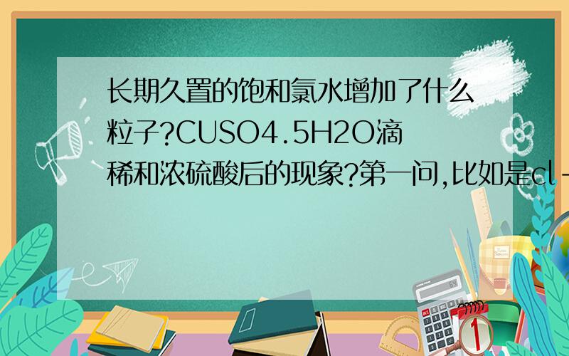 长期久置的饱和氯水增加了什么粒子?CUSO4.5H2O滴稀和浓硫酸后的现象?第一问,比如是cl-、H2o、Hclo、等.不确定!如果知道就不问了!第二问的现象比如有白斑什么的!但需要具体点的希望稀硫酸也