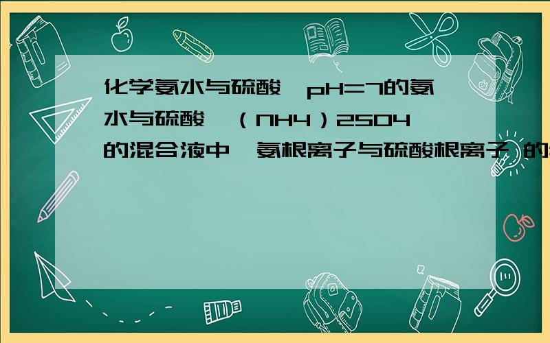 化学氨水与硫酸铵pH=7的氨水与硫酸铵（NH4）2SO4的混合液中,氨根离子与硫酸根离子 的物质的量浓度之比  寻求解答