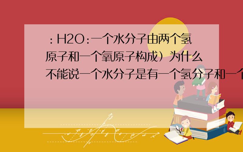 ：H2O:一个水分子由两个氢原子和一个氧原子构成）为什么不能说一个水分子是有一个氢分子和一个氧原子构成?