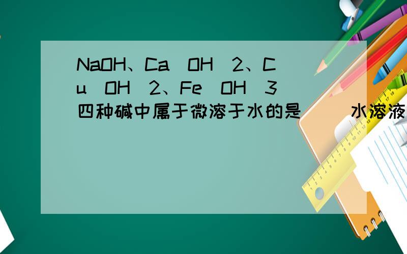 NaOH、Ca(OH)2、Cu(OH)2、Fe(OH)3四种碱中属于微溶于水的是（ ）水溶液能使酚酞试液变红的是（ ） 不溶与水,但能溶于酸的是（ ）