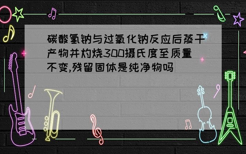 碳酸氢钠与过氧化钠反应后蒸干产物并灼烧300摄氏度至质量不变,残留固体是纯净物吗