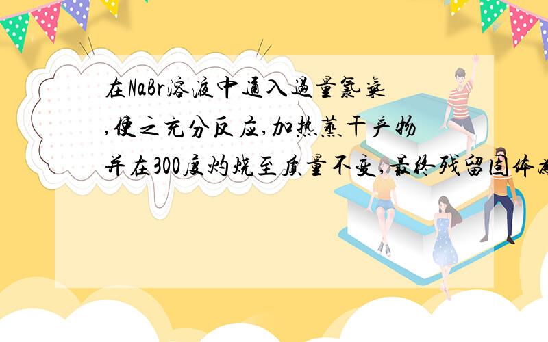 在NaBr溶液中通入过量氯气,使之充分反应,加热蒸干产物并在300度灼烧至质量不变,最终残留固体为纯净物为什么是纯净物?反应过程是什么?