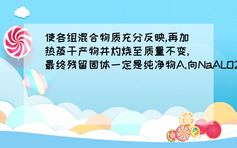 使各组混合物质充分反映,再加热蒸干产物并灼烧至质量不变,最终残留固体一定是纯净物A.向NaALO2和 AL2O3混合物中加过量盐酸B.等物质量的NaHCO3与Na2O2固体C.等物质量浓度、等体积的（NH4）2SO4