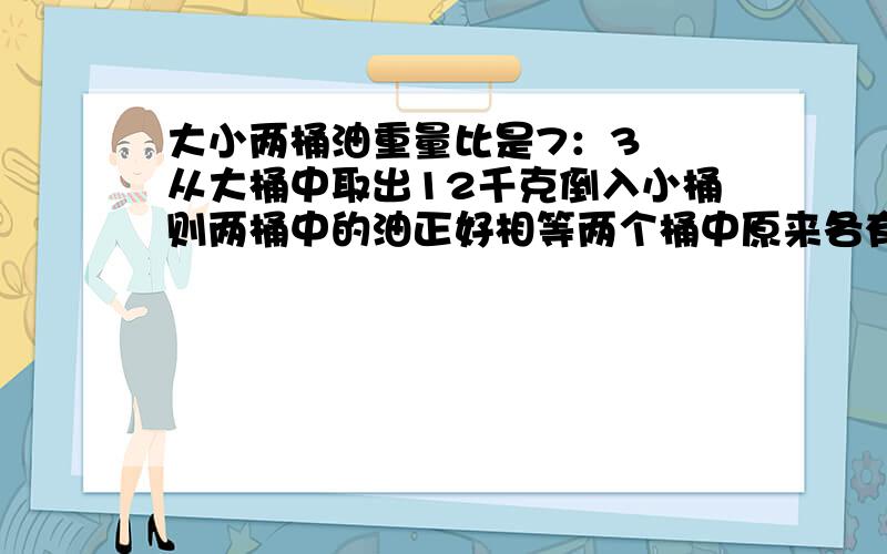 大小两桶油重量比是7：3筎餜从大桶中取出12千克倒入小桶则两桶中的油正好相等两个桶中原来各有多少油?