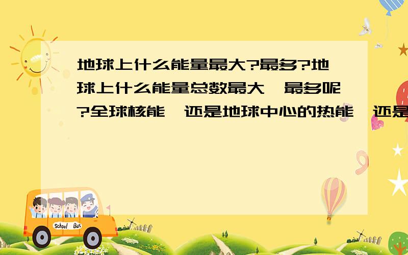 地球上什么能量最大?最多?地球上什么能量总数最大,最多呢?全球核能,还是地球中心的热能,还是全球云层的雷电能量.或者是全球风能.