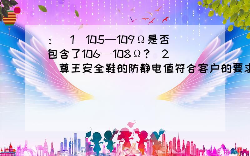 ：（1）105—109Ω是否包含了106—108Ω?（2）尊王安全鞋的防静电值符合客户的要求么?（3）请具体说明公式如下：（1）1000KΩ=1MΩ（2）1MΩ=1*106Ω（3）100KΩ=105Ω（4）1000MΩ=1*109Ω现尊王安全鞋的防