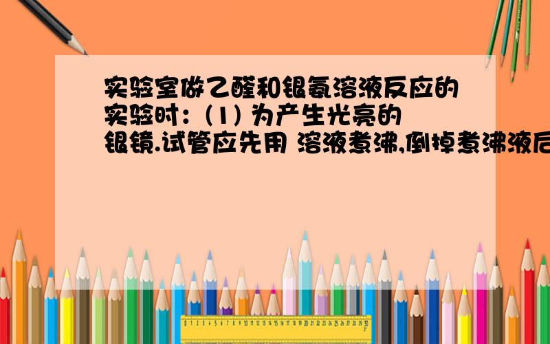 实验室做乙醛和银氨溶液反应的实验时：(1) 为产生光亮的银镜.试管应先用 溶液煮沸,倒掉煮沸液后再用清水将试管冲洗干净·(2) 配制银氨溶液时向盛有 溶液的试管中逐滴滴加 溶液,边滴边振