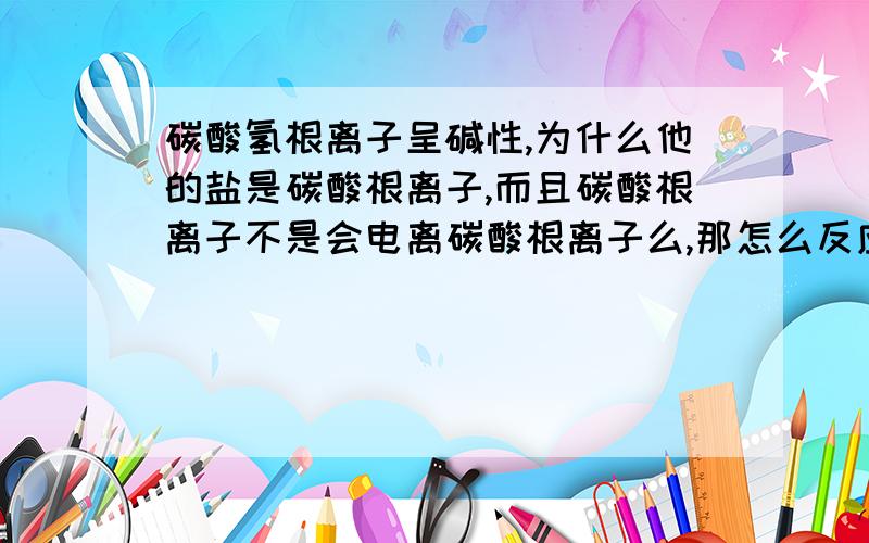 碳酸氢根离子呈碱性,为什么他的盐是碳酸根离子,而且碳酸根离子不是会电离碳酸根离子么,那怎么反应啊?可以从电离角度解释下为什么碳酸和碳酸盐反应生成碳酸根氢离子的盐啊?