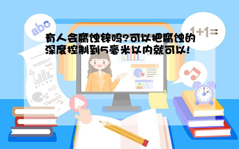 有人会腐蚀锌吗?可以把腐蚀的深度控制到5毫米以内就可以!