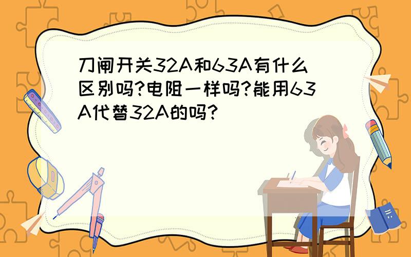 刀闸开关32A和63A有什么区别吗?电阻一样吗?能用63A代替32A的吗?