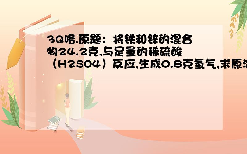 3Q咯.原题：将铁和锌的混合物24.2克,与足量的稀硫酸（H2SO4）反应,生成0.8克氢气,求原混合物中铁和锌的质量.如果可以的话,把解题思路也稍稍说一下吧.THANKS a lot