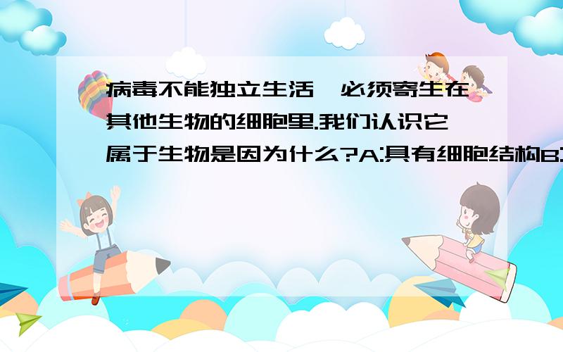 病毒不能独立生活,必须寄生在其他生物的细胞里.我们认识它属于生物是因为什么?A:具有细胞结构B:能利用水和二氧化碳等制造有机物C:能繁殖D:能进行呼吸