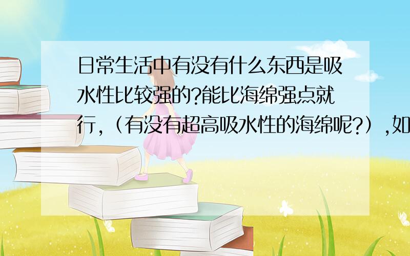 日常生活中有没有什么东西是吸水性比较强的?能比海绵强点就行,（有没有超高吸水性的海绵呢?）,如果是其他的东西最好是平时很容易就能买到的.今天我家暖气漏水了,惨啊.