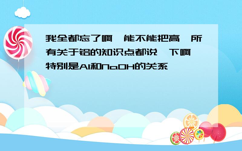 我全都忘了啊,能不能把高一所有关于铝的知识点都说一下啊,特别是Al和NaOH的关系