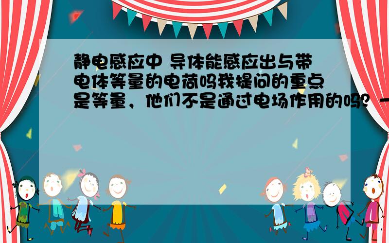 静电感应中 导体能感应出与带电体等量的电荷吗我提问的重点是等量，他们不是通过电场作用的吗？一定等量？