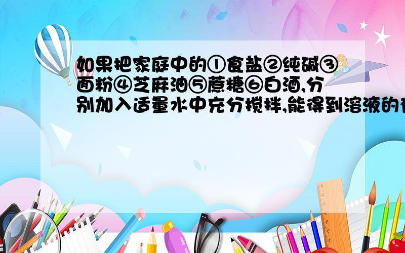 如果把家庭中的①食盐②纯碱③面粉④芝麻油⑤蔗糖⑥白酒,分别加入适量水中充分搅拌,能得到溶液的有