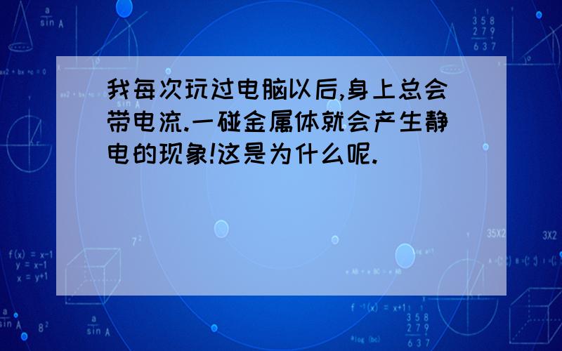 我每次玩过电脑以后,身上总会带电流.一碰金属体就会产生静电的现象!这是为什么呢.