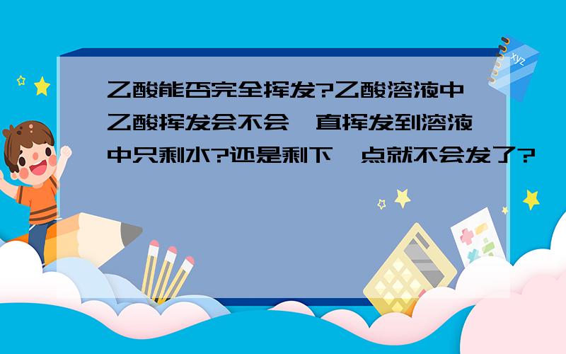 乙酸能否完全挥发?乙酸溶液中乙酸挥发会不会一直挥发到溶液中只剩水?还是剩下一点就不会发了?