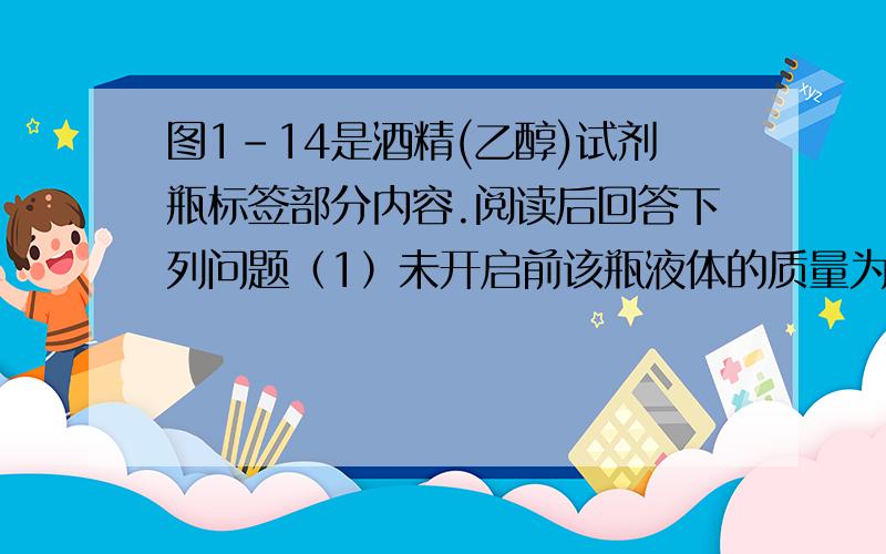 图1-14是酒精(乙醇)试剂瓶标签部分内容.阅读后回答下列问题（1）未开启前该瓶液体的质量为多少克?（2）配置200克溶质质量分数为75%的酒精溶液,需取用这种酒精多少毫升?乙醇：化学纯（cp