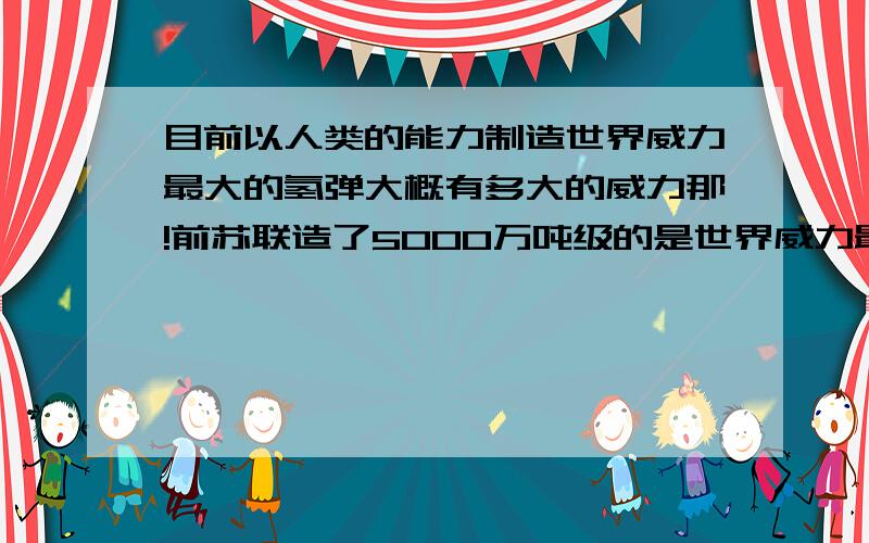 目前以人类的能力制造世界威力最大的氢弹大概有多大的威力那!前苏联造了5000万吨级的是世界威力最的的氢弹了 现在能早比苏联更厉害的吗?1亿吨 10亿吨 100亿吨 1000亿吨 1万亿吨的氢弹我们