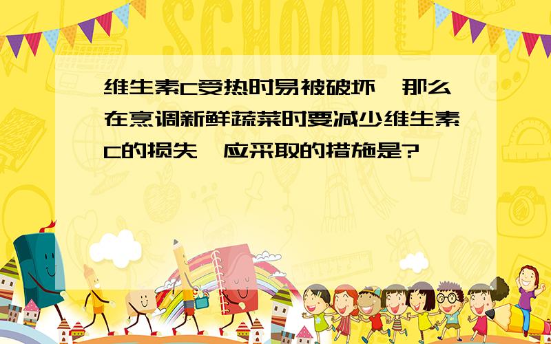 维生素C受热时易被破坏,那么在烹调新鲜蔬菜时要减少维生素C的损失,应采取的措施是?