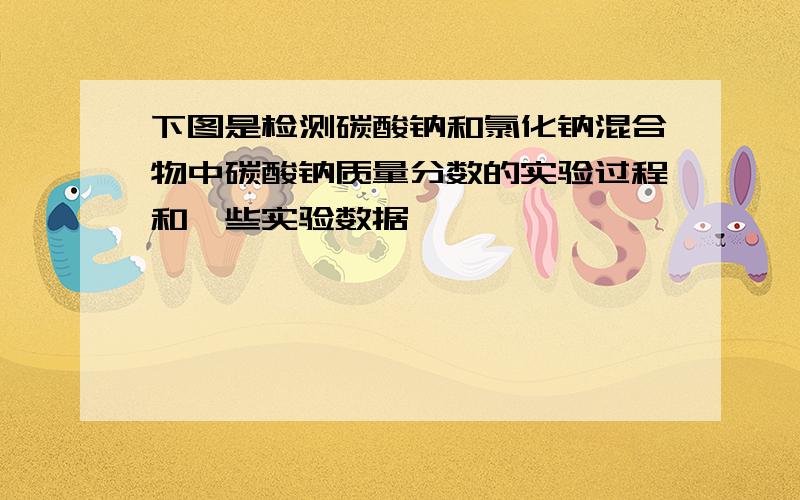 下图是检测碳酸钠和氯化钠混合物中碳酸钠质量分数的实验过程和一些实验数据