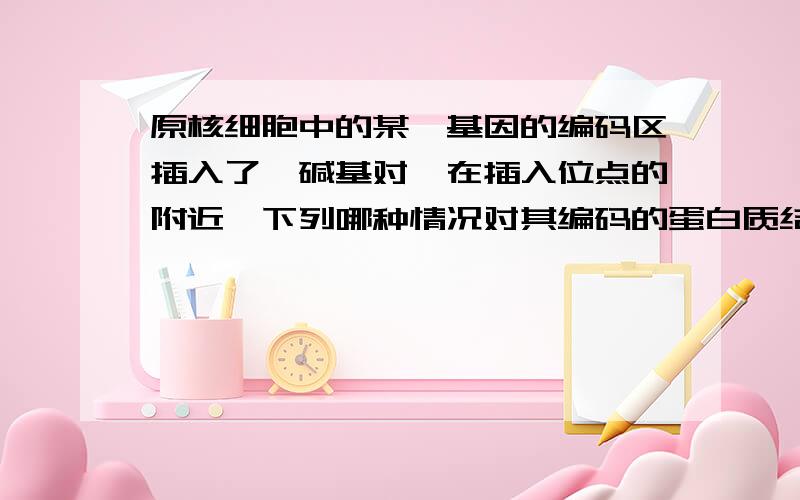 原核细胞中的某一基因的编码区插入了一碱基对,在插入位点的附近,下列哪种情况对其编码的蛋白质结构影响最A 置换单个碱基对 B 增加4个碱基对C 缺失3个碱基对 D 缺失4个碱基对是最小