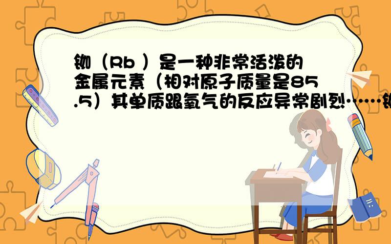 铷（Rb ）是一种非常活泼的金属元素（相对原子质量是85.5）其单质跟氧气的反应异常剧烈……铷（Rb ）是一种非常活泼的金属元素（相对原子质量是85.5）其单质跟氧气的反应异常剧烈,产物