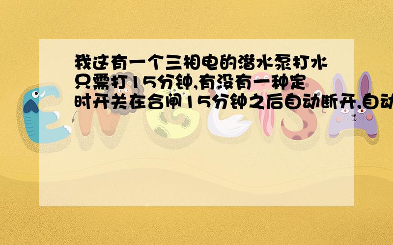 我这有一个三相电的潜水泵打水只需打15分钟,有没有一种定时开关在合闸15分钟之后自动断开,自动停止打水