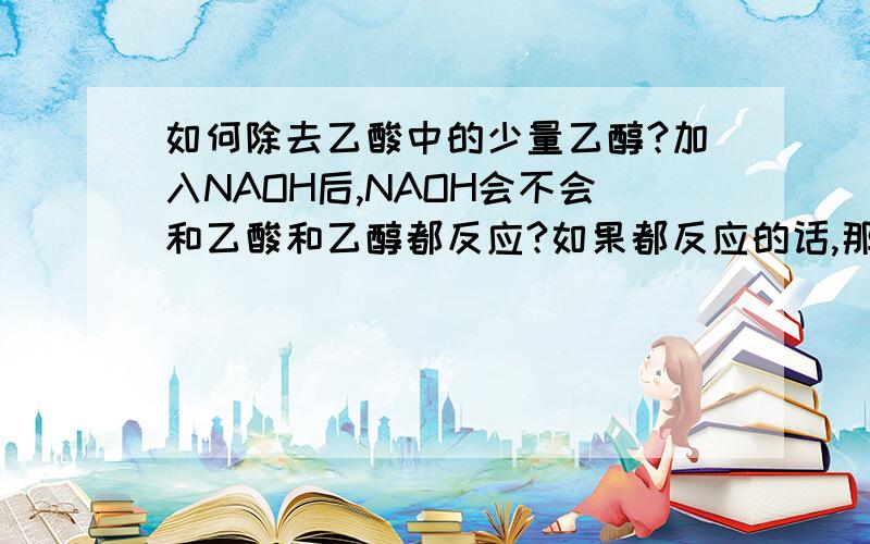 如何除去乙酸中的少量乙醇?加入NAOH后,NAOH会不会和乙酸和乙醇都反应?如果都反应的话,那用蒸馏的方法怎么能得到乙醇呢?不应该是CH3CH2ONA么?