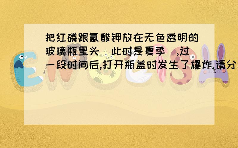 把红磷跟氯酸钾放在无色透明的玻璃瓶里头(此时是夏季),过一段时间后,打开瓶盖时发生了爆炸.请分析为什么是打开后发生了爆炸呢?红磷的着火点可是2百多度哦?