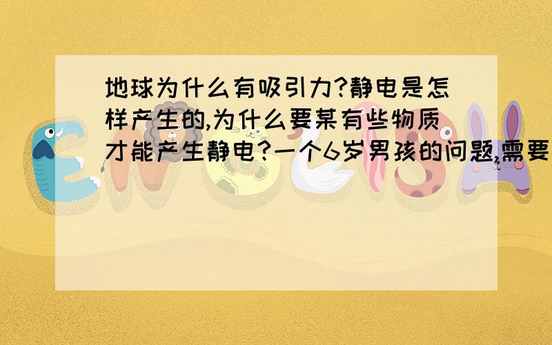 地球为什么有吸引力?静电是怎样产生的,为什么要某有些物质才能产生静电?一个6岁男孩的问题,需要准确、科学的答案.还有更通俗易懂的解释吗?特别是地球引力的问题,要小孩子容易懂的.